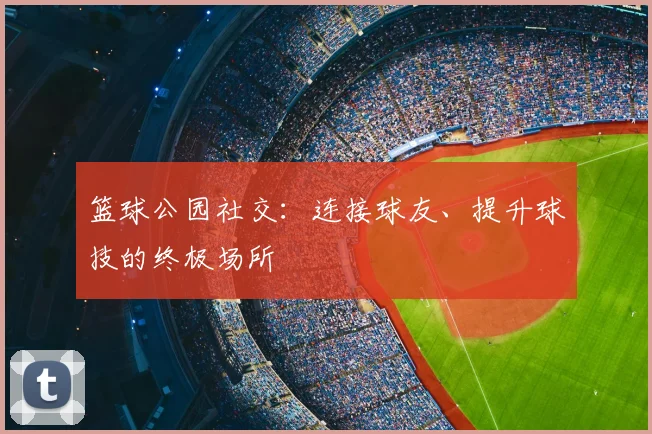 篮球公园社交:连接球友、提升球技的终极场所