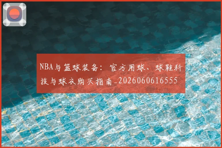 NBA与篮球装备：官方用球、球鞋科技与球衣购买指南_20260606165554