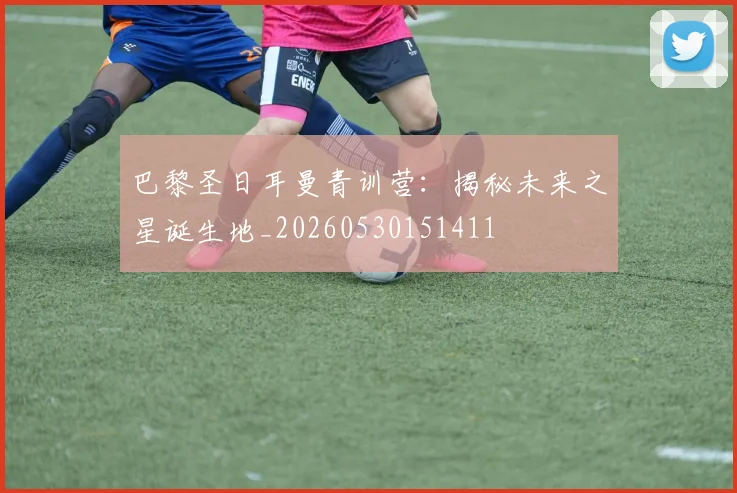 巴黎圣日耳曼青训营:揭秘未来之星诞生地_20260530151411