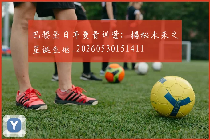 巴黎圣日耳曼青训营:揭秘未来之星诞生地_20260530151411